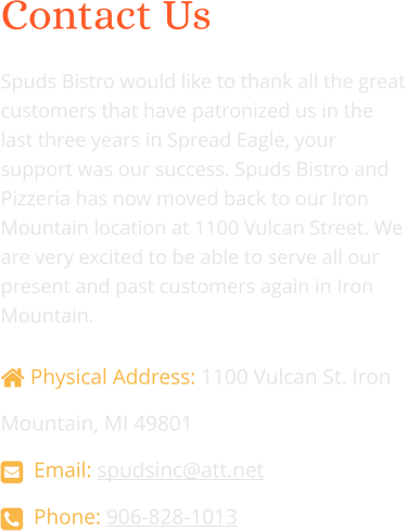 Contact Us  Spuds Bistro would like to thank all the great customers that have patronized us in the last three years in Spread Eagle, your support was our success. Spuds Bistro and Pizzeria has now moved back to our Iron Mountain location at 1100 Vulcan Street. We are very excited to be able to serve all our present and past customers again in Iron Mountain.   Physical Address: 1100 Vulcan St. Iron Mountain, MI 49801   Email: spudsinc@att.net    Phone: 906-828-1013